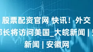 股票配资官网 快讯！外交部副部长将访问美国_大皖新闻 | 安徽网