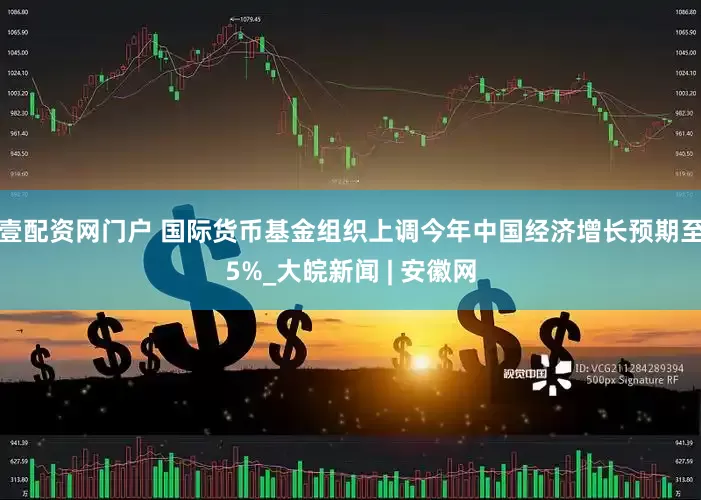 壹配资网门户 国际货币基金组织上调今年中国经济增长预期至5%_大皖新闻 | 安徽网