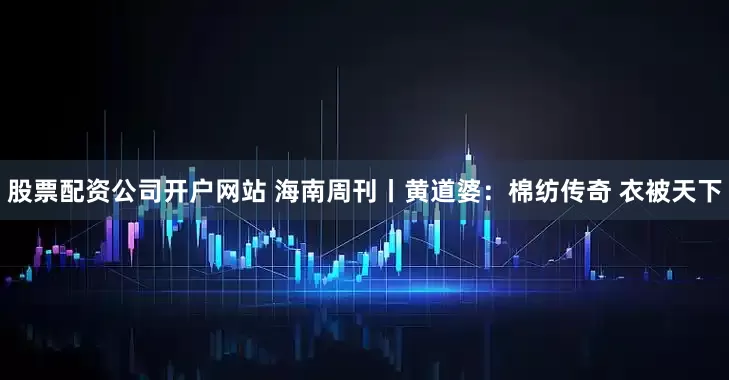 股票配资公司开户网站 海南周刊丨黄道婆：棉纺传奇 衣被天下