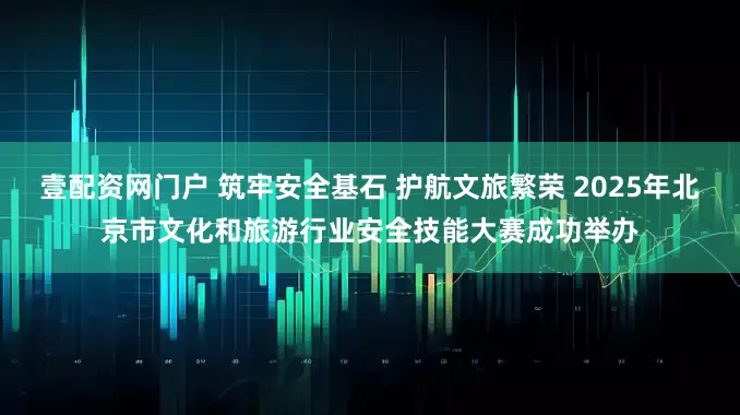 壹配资网门户 筑牢安全基石 护航文旅繁荣 2025年北京市文化和旅游行业安全技能大赛成功举办