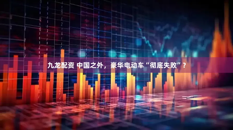 九龙配资 中国之外，豪华电动车“彻底失败”？