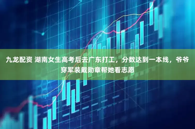 九龙配资 湖南女生高考后去广东打工，分数达到一本线，爷爷穿军装戴勋章帮她看志愿