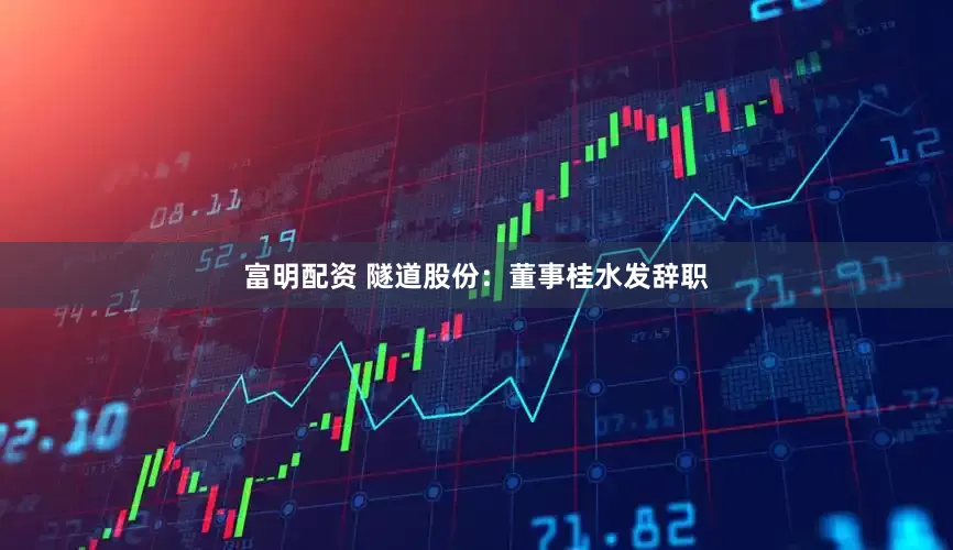 富明配资 隧道股份：董事桂水发辞职