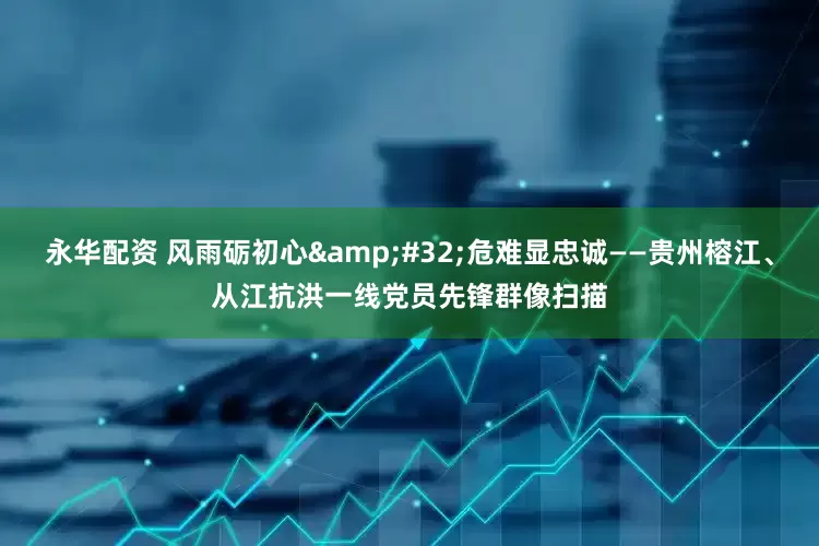 永华配资 风雨砺初心&#32;危难显忠诚——贵州榕江、从江抗洪一线党员先锋群像扫描