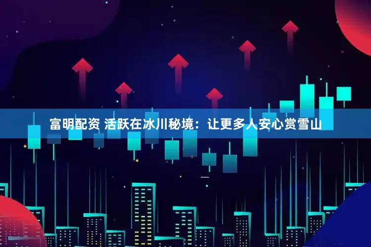 富明配资 活跃在冰川秘境：让更多人安心赏雪山