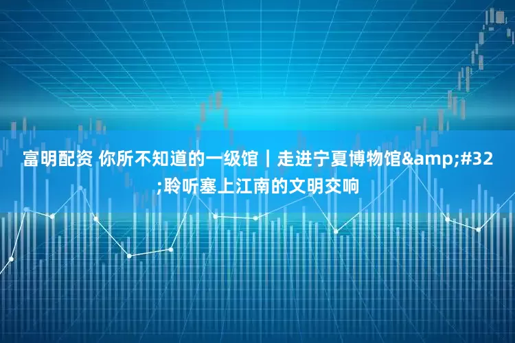 富明配资 你所不知道的一级馆｜走进宁夏博物馆&#32;聆听塞上江南的文明交响