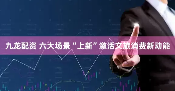 九龙配资 六大场景“上新”激活文旅消费新动能