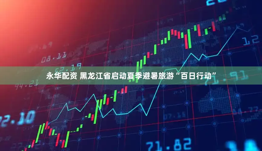 永华配资 黑龙江省启动夏季避暑旅游“百日行动”
