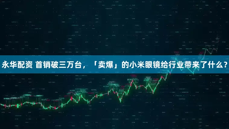 永华配资 首销破三万台，「卖爆」的小米眼镜给行业带来了什么？
