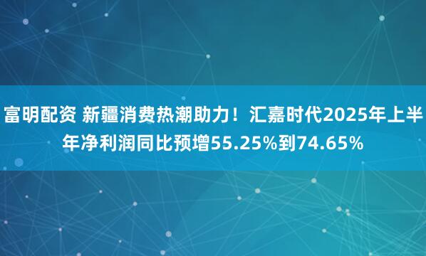 富明配资 新疆消费热潮助力！汇嘉时代2025年上半年净利润同比预增55.25%到74.65%