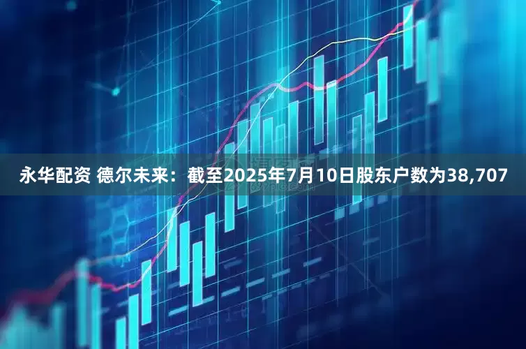 永华配资 德尔未来：截至2025年7月10日股东户数为38,707