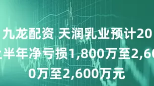 九龙配资 天润乳业预计2025年上半年净亏损1,800万至2,600万元