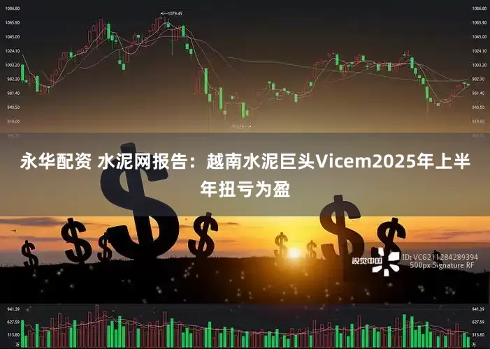 永华配资 水泥网报告：越南水泥巨头Vicem2025年上半年扭亏为盈