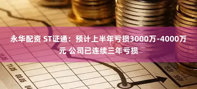 永华配资 ST证通：预计上半年亏损3000万-4000万元 公司已连续三年亏损