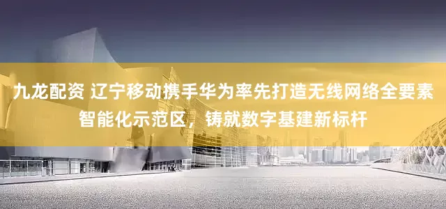 九龙配资 辽宁移动携手华为率先打造无线网络全要素智能化示范区，铸就数字基建新标杆