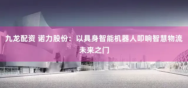 九龙配资 诺力股份：以具身智能机器人叩响智慧物流未来之门