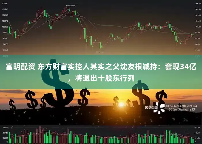 富明配资 东方财富实控人其实之父沈友根减持：套现34亿，将退出十股东行列