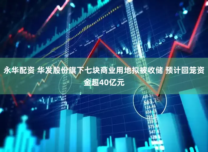 永华配资 华发股份旗下七块商业用地拟被收储 预计回笼资金超40亿元