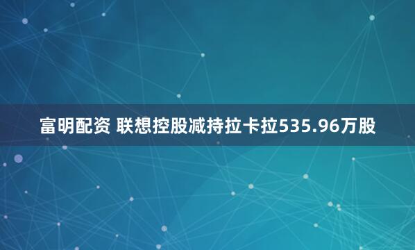 富明配资 联想控股减持拉卡拉535.96万股