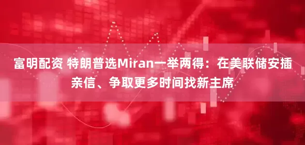 富明配资 特朗普选Miran一举两得：在美联储安插亲信、争取更多时间找新主席