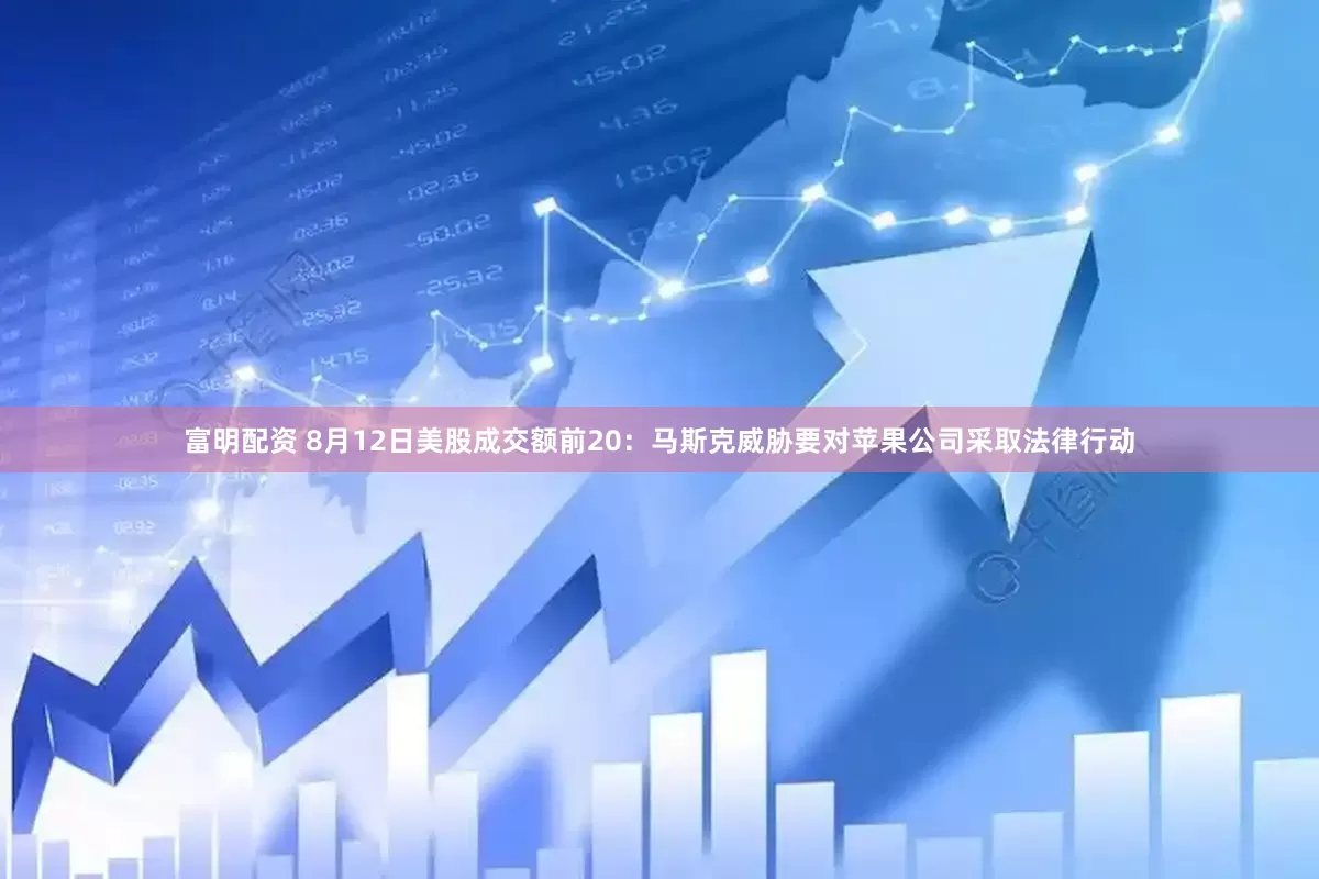 富明配资 8月12日美股成交额前20：马斯克威胁要对苹果公司采取法律行动