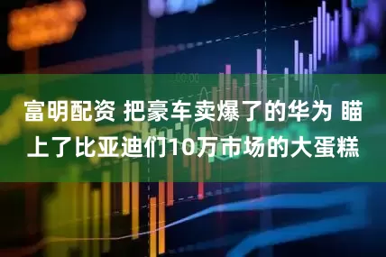 富明配资 把豪车卖爆了的华为 瞄上了比亚迪们10万市场的大蛋糕