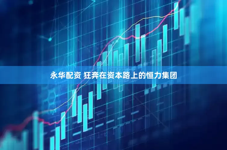 永华配资 狂奔在资本路上的恒力集团