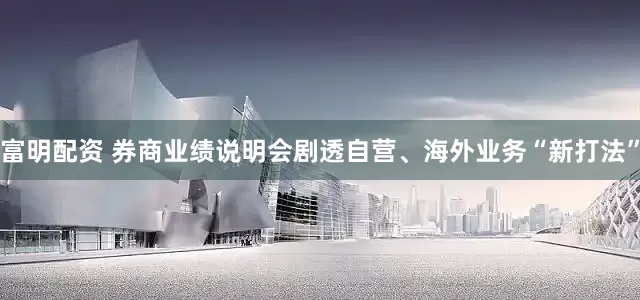富明配资 券商业绩说明会剧透自营、海外业务“新打法”