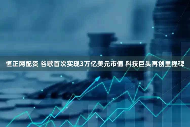 恒正网配资 谷歌首次实现3万亿美元市值 科技巨头再创里程碑