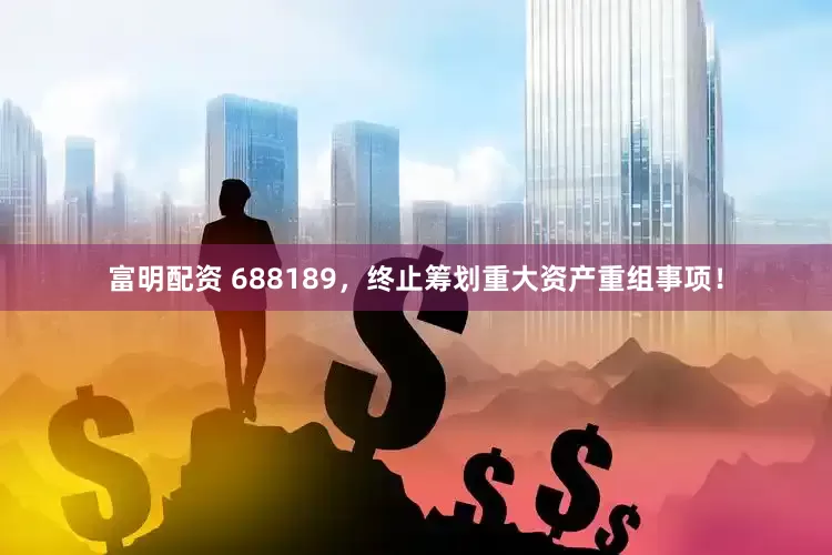富明配资 688189，终止筹划重大资产重组事项！