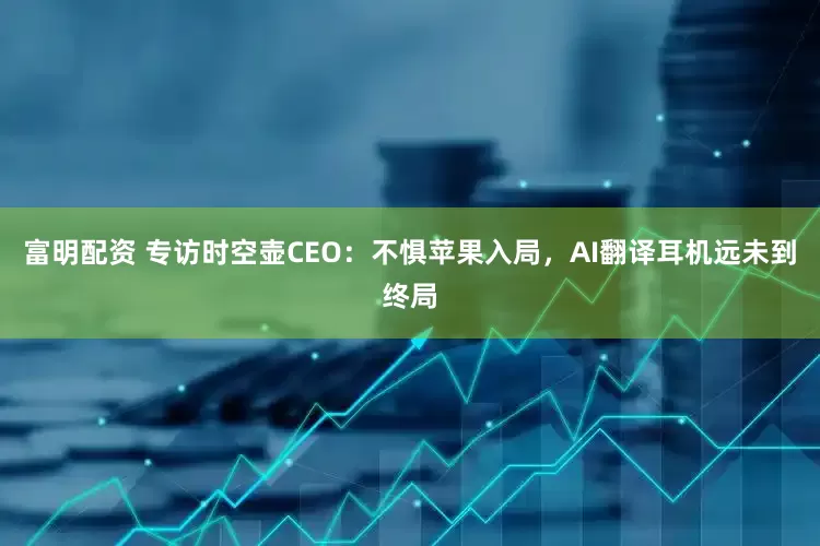 富明配资 专访时空壶CEO：不惧苹果入局，AI翻译耳机远未到终局