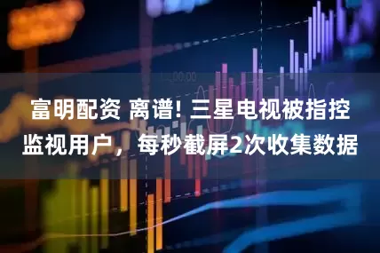 富明配资 离谱! 三星电视被指控监视用户,每秒截屏2次收集数据