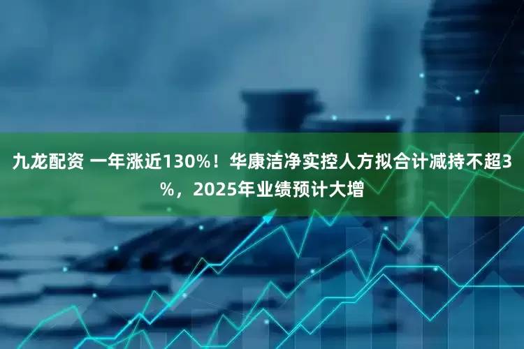 九龙配资 一年涨近130%！华康洁净实控人方拟合计减持不超3%，2025年业绩预计大增
