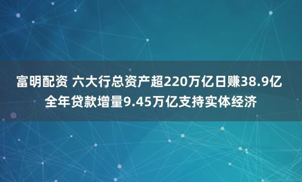 富明配资 六大行总资产超220万亿日赚38.9亿 全年贷款增量9.45万亿支持实体经济